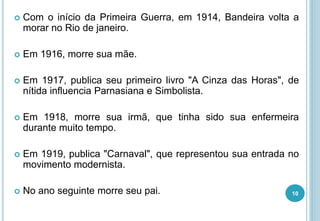  Com o início da Primeira Guerra, em 1914, Bandeira volta a
morar no Rio de janeiro.
 Em 1916, morre sua mãe.
 Em 1917, publica seu primeiro livro "A Cinza das Horas", de
nítida influencia Parnasiana e Simbolista.
 Em 1918, morre sua irmã, que tinha sido sua enfermeira
durante muito tempo.
 Em 1919, publica "Carnaval", que representou sua entrada no
movimento modernista.
 No ano seguinte morre seu pai. 10
 