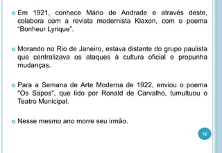  Em 1921, conhece Mário de Andrade e através deste,
colabora com a revista modernista Klaxon, com o poema
“Bonheur Lyrique”.
 Morando no Rio de Janeiro, estava distante do grupo paulista
que centralizava os ataques à cultura oficial e propunha
mudanças.
 Para a Semana de Arte Moderna de 1922, enviou o poema
"Os Sapos", que lido por Ronald de Carvalho, tumultuou o
Teatro Municipal.
 Nesse mesmo ano morre seu irmão.
12
 