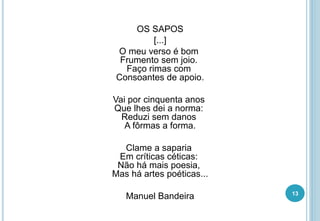 OS SAPOS
[...]
O meu verso é bom
Frumento sem joio.
Faço rimas com
Consoantes de apoio.
Vai por cinquenta anos
Que lhes dei a norma:
Reduzi sem danos
A fôrmas a forma.
Clame a saparia
Em críticas céticas:
Não há mais poesia,
Mas há artes poéticas...
Manuel Bandeira 13
 