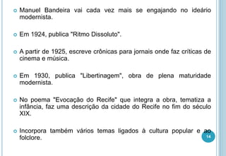  Manuel Bandeira vai cada vez mais se engajando no ideário
modernista.
 Em 1924, publica "Ritmo Dissoluto".
 A partir de 1925, escreve crônicas para jornais onde faz críticas de
cinema e música.
 Em 1930, publica "Libertinagem", obra de plena maturidade
modernista.
 No poema "Evocação do Recife" que integra a obra, tematiza a
infância, faz uma descrição da cidade do Recife no fim do século
XIX.
 Incorpora também vários temas ligados à cultura popular e ao
folclore. 14
 