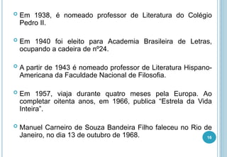  Em 1938, é nomeado professor de Literatura do Colégio
Pedro II.
 Em 1940 foi eleito para Academia Brasileira de Letras,
ocupando a cadeira de nº24.
 A partir de 1943 é nomeado professor de Literatura Hispano-
Americana da Faculdade Nacional de Filosofia.
 Em 1957, viaja durante quatro meses pela Europa. Ao
completar oitenta anos, em 1966, publica “Estrela da Vida
Inteira”.
 Manuel Carneiro de Souza Bandeira Filho faleceu no Rio de
Janeiro, no dia 13 de outubro de 1968. 16
 