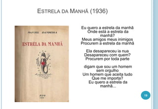 ESTRELA DA MANHÃ (1936)
Eu quero a estrela da manhã
Onde está a estrela da
manhã?
Meus amigos meus inimigos
Procurem a estrela da manhã
Ela desapareceu ia nua
Desapareceu com quem?
Procurem por toda parte
digam que sou um homem
sem orgulho
Um homem que aceita tudo
Que me importa?
Eu quero a estrela da
manhã...
19
 