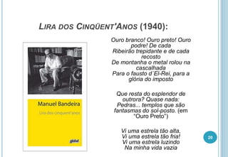 LIRA DOS CINQÜENT'ANOS (1940):
Ouro branco! Ouro preto! Ouro
podre! De cada
Ribeirão trepidante e de cada
recosto
De montanha o metal rolou na
cascalhada
Para o fausto d´El-Rei, para a
glória do imposto
Que resta do esplendor de
outrora? Quase nada:
Pedras... templos que são
fantasmas do sol-posto. (em
“Ouro Preto”)
Vi uma estrela tão alta,
Vi uma estrela tão fria!
Vi uma estrela luzindo
Na minha vida vazia
20
 
