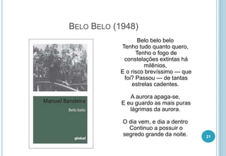 BELO BELO (1948)
Belo belo belo
Tenho tudo quanto quero,
Tenho o fogo de
constelações extintas há
milênios,
E o risco brevíssimo — que
foi? Passou — de tantas
estrelas cadentes.
A aurora apaga-se,
E eu guardo as mais puras
lágrimas da aurora.
O dia vem, e dia a dentro
Continuo a possuir o
segredo grande da noite. 21
 