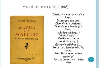 MAFUÁ DO MALUNGO (1948)
Olhei para ela com toda a
força.
Disse que era boa.
Que ela era gostosa,
Que ela era bonita pra
burro:
Não fez efeito (...)
Virei pirata (...)
Então banquei o
sentimental (...)
Escrevi cartinhas (...)
Perdi meu tempo: não fez
efeito.
Meu Deus que mulher
durinha!
Foi um buraco na minha
vida.
22
 