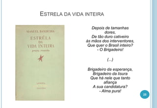ESTRELA DA VIDA INTEIRA
Depois de tamanhas
dores,
De tão duro cativeiro
às mãos dos interventores,
Que quer o Brasil inteiro?
- O Brigadeiro!
(...)
Brigadeiro da esperança,
Brigadeiro da lisura
Que há nele que tanto
afiança
A sua candidatura?
- Alma pura!
25
 