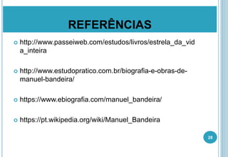 REFERÊNCIAS
 http://www.passeiweb.com/estudos/livros/estrela_da_vid
a_inteira
 http://www.estudopratico.com.br/biografia-e-obras-de-
manuel-bandeira/
 https://www.ebiografia.com/manuel_bandeira/
 https://pt.wikipedia.org/wiki/Manuel_Bandeira
28
 