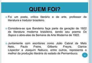 QUEM FOI?
 Foi um poeta, crítico literário e de arte, professor de
literatura e tradutor brasileiro.
 Considera-se que Bandeira faça parte da geração de 1922
da literatura moderna brasileira, sendo seu poema Os
Sapos o abre-alas da Semana de Arte Moderna de 1922.
 Juntamente com escritores como João Cabral de Melo
Neto, Paulo Freire, Gilberto Freyre, Clarice
Lispector e Joaquim Nabuco, entre outros, representa o
melhor da produção literária do estado de Pernambuco.
4
 