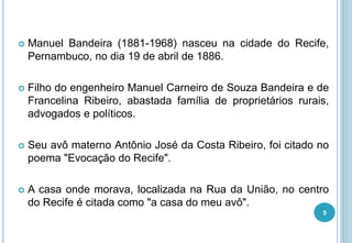  Manuel Bandeira (1881-1968) nasceu na cidade do Recife,
Pernambuco, no dia 19 de abril de 1886.
 Filho do engenheiro Manuel Carneiro de Souza Bandeira e de
Francelina Ribeiro, abastada família de proprietários rurais,
advogados e políticos.
 Seu avô materno Antônio José da Costa Ribeiro, foi citado no
poema "Evocação do Recife".
 A casa onde morava, localizada na Rua da União, no centro
do Recife é citada como "a casa do meu avô".
5
 