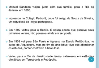  Manuel Bandeira viajou, junto com sua família, para o Rio de
Janeiro, em 1890.
 Ingressou no Colégio Pedro II, onde foi amigo de Souza da Silveira,
um estudioso da língua portuguesa.
 Em 1892 voltou para o Recife. É nessa época que escreve seus
primeiros versos, não pensava ainda em ser poeta.
 Em 1903 vai para São Paulo e ingressa na Escola Politécnica, no
curso de Arquitetura, mas no fim do ano letivo teve que abandonar
os estudos, por ter contraído tuberculose.
 Voltou para o Rio de Janeiro onde tentou tratamento em estâncias
climáticas em Teresópolis e Petrópolis. 7
 
