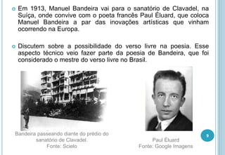  Em 1913, Manuel Bandeira vai para o sanatório de Clavadel, na
Suíça, onde convive com o poeta francês Paul Éluard, que coloca
Manuel Bandeira a par das inovações artísticas que vinham
ocorrendo na Europa.
 Discutem sobre a possibilidade do verso livre na poesia. Esse
aspecto técnico veio fazer parte da poesia de Bandeira, que foi
considerado o mestre do verso livre no Brasil.
9Bandeira passeando diante do prédio do
sanatório de Clavadel.
Fonte: Scielo
Paul Éluard
Fonte: Google Imagens
 