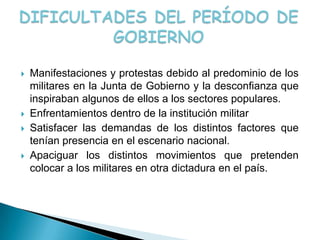    Manifestaciones y protestas debido al predominio de los
    militares en la Junta de Gobierno y la desconfianza que
    inspiraban algunos de ellos a los sectores populares.
   Enfrentamientos dentro de la institución militar
   Satisfacer las demandas de los distintos factores que
    tenían presencia en el escenario nacional.
   Apaciguar los distintos movimientos que pretenden
    colocar a los militares en otra dictadura en el país.
 
