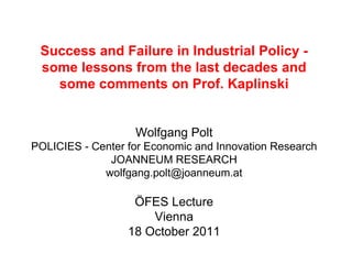 Success and Failure in Industrial Policy -
 some lessons from the last decades and
   some comments on Prof. Kaplinski


                   Wolfgang Polt
POLICIES - Center for Economic and Innovation Research
              JOANNEUM RESEARCH
             wolfgang.polt@joanneum.at

                   ÖFES Lecture
                      Vienna
                  18 October 2011
 