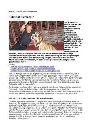 Wolfgang U. hatte laut Polizei Suizid-Absichten



"Mit Kabel erhängt"
13.10.2010, 18:35

                                                        Die Schweizer
                                                        Polizei hat im Fall
                                                        des in einem
                                                        eidgenössischen
                                                        Gefängnis
                                                        gestorbenen
                                                        Österreichers
                                                        Wolfgang U. ein
                                                        Obduktionsergebnis
                                                        veröffentlicht und
                                                        betrachtet den Fall
                                                        damit offenbar als
                                                        geklärt. In der
                                                        kurzen
                                                        Stellungnahme
heißt es, der 42-Jährige habe sich mit einem Fernsehkabel erhängt,
Fremdeinwirkung liege nicht vor. Für Verwunderung bei den Angehörigen
und Freunden dürfte die Behauptung sorgen, der Tiroler habe einen
Abschiedsbrief hinterlassen, in dem er von geheimen Suizidgedanken
geschrieben habe.
Infobox
  "Steuer- Spion" bestattet - noch viele Fragen offen
  Tiroler Steuer- Spion führte in Schweiz Doppelleben
  Tiroler Steuer- Spion in der Schweiz tot in Zelle gefunden
Der 42- Jährige war am 29. September, wie die "Krone" exklusiv berichtete, tot in
seiner Zelle aufgefunden worden. Gegen den gebürtigen Tiroler war im Zuge der
Steuer- CD- Affäre ermittelt worden. Offenbar soll er ein Mittelsmann der Datendiebe
gewesen sein. Der Familie war nicht einmal die Festnahme Wolfgang U.s bekannt
gewesen, die Schweizer Behörden gaben sich auch nach dem Bekanntwerden des
Todesfalls äußerst zugeknöpft.
Zu den diversen Vorwürfen - von gesetzeswidriger Geheimhaltung bis zu angeblicher
Folterhaft - hatte die Polizei bisher nicht Stellung genommen. Auch die
österreichischen Behörden erhielten nur wenig Informationen. Stattdessen wurde jetzt
am Mittwoch eine knappe Mitteilung über das Obduktionsergebnis veröffentlicht.


Polizei: "Suizidale Absichten" in Abschiedsbrief
Die Stellungnahme im Wortlaut: "Angestellte des Regionalgefängnisses hatten am
Mittwoch, 29. September 2010, um zirka 6.30 Uhr einen 42- jährigen Mann in seiner
Zelle tot aufgefunden. Daraufhin wurde [...] – wie bei solchen Todesfällen üblich –
eine Untersuchung eingeleitet. Diese Untersuchungen bestätigten die Annahme, dass
sich der Mann das Leben genommen hat. Der 42- jährige Mann, der sich alleine in der
Zelle aufgehalten hatte, erhängte sich mit einem Fernsehkabel. Dritteinwirkung kann
ausgeschlossen werden. [...] Er hinterließ einen Abschiedsbrief, in dem er festhielt,
dass er sich Mühe gegeben habe, dass niemand etwas von seinen suizidialen
Absichten mitbekommt."
 