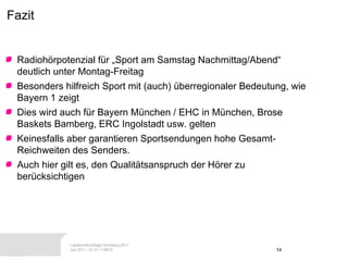 Fazit Radiohörpotenzial für „Sport am Samstag Nachmittag/Abend“ deutlich unter Montag-Freitag Besonders hilfreich Sport mit (auch) überregionaler Bedeutung, wie Bayern 1 zeigt  Dies wird auch für Bayern München / EHC in München, Brose Baskets Bamberg, ERC Ingolstadt usw. gelten Keinesfalls aber garantieren Sportsendungen hohe Gesamt-Reichweiten des Senders. Auch hier gilt es, den Qualitätsanspruch der Hörer zu berücksichtigen 