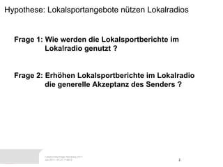 Hypothese: Lokalsportangebote nützen Lokalradios Frage 1: Wie werden die Lokalsportberichte im  Lokalradio genutzt ? Frage 2: Erhöhen Lokalsportberichte im Lokalradio  die generelle Akzeptanz des Senders ? 
