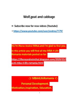 Wolf,goat and cabbage
► Subscribe now for new videos (Youtube)
• h ps://www.youtube.com/user/andrey7179/
Hi,I'm I ene Andrei Mihai,and I'm glad to ﬁnd you.
In this ar cle you will ﬁnd all the MBA 4 Life
Romania materials posted so far:
h ps://i eneandreimihai.blogspot.com/2020/03/l
ec i-mba-4-life-romania.html
MBA4LifeRomania
Personal Development,
Mo va on,Inspira on, Educa on.
1
 
