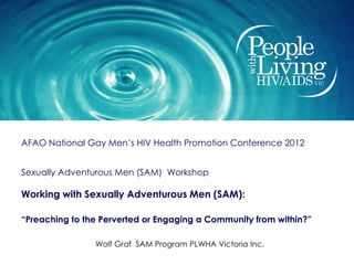 AFAO National Gay Men’s HIV Health Promotion Conference 2012


Sexually Adventurous Men (SAM) Workshop

Working with Sexually Adventurous Men (SAM):

“Preaching to the Perverted or Engaging a Community from within?”

                Wolf Graf SAM Program PLWHA Victoria Inc.
 