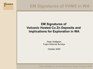 EM Signatures of VHMS in WA
Peter Wolfgram, Cu Zn Workshop Perth, October 2004
EM Signatures of
Volcanic Hosted Cu Zn Deposits and
Implications for Exploration in WA
Peter Wolfgram
Fugro Airborne Surveys
October 2004
 