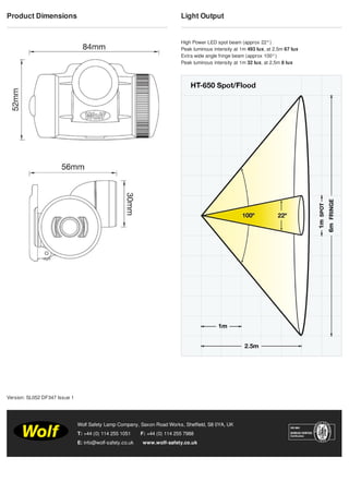 Product Dimensions Light Output
High Power LED spot beam (approx 22°)
Peak luminous intensity at 1m 493 lux, at 2.5m 67 lux
Extra wide angle fringe beam (approx 100°)
Peak luminous intensity at 1m 32 lux, at 2.5m 8 lux
T: +44 (0) 114 255 1051 F: +44 (0) 114 255 7988
E: info@wolf-safety.co.uk www.wolf-safety.co.uk
Wolf Safety Lamp Company, Saxon Road Works, Sheffield, S8 0YA, UK
Version: SL052 DF347 Issue 1
Tel: +44 (0)191 490 1547
Fax: +44 (0)191 477 5371
Email: northernsales@thorneandderrick.co.uk
Website: www.cablejoints.co.uk
www.thorneanderrick.co.uk
 