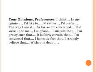 Your Opinions, Preferences: I think..., In my
opinion..., I'd like to..., I'd rather..., I'd prefer...,
The way I see it..., As far as I'm concerned..., If it
were up to me..., I suppose..., I suspect that..., I'm
pretty sure that..., It is fairly certain that..., I'm
convinced that..., I honestly feel that, I strongly
believe that..., Without a doubt,...,
 