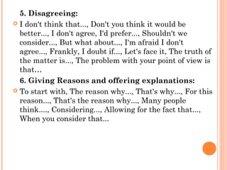 5. Disagreeing:
 I don't think that..., Don't you think it would be
better..., I don't agree, I'd prefer..., Shouldn't we
consider..., But what about..., I'm afraid I don't
agree..., Frankly, I doubt if..., Let's face it, The truth of
the matter is..., The problem with your point of view is
that…
6. Giving Reasons and offering explanations:
 To start with, The reason why..., That's why..., For this
reason..., That's the reason why..., Many people
think...., Considering..., Allowing for the fact that...,
When you consider that...
 
