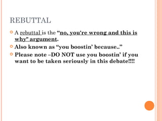 REBUTTAL
 A rebuttal is the “no, you're wrong and this is
why" argument.
 Also known as “you boostin’ because..”
 Please note –DO NOT use you boostin’ if you
want to be taken seriously in this debate!!!!
 