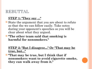 REBUTTAL
STEP 1: "They say ..."
 State the argument that you are about to refute
so that the we can follow easily. Take notes
during your opponent's speeches so you will be
clear about what they argued.
 "The other team said that smoking is
harmful for nonsmokers."
STEP 2: "But I disagree..." Or "That may be
true, but..."
 "That may be true, but I think that if
nonsmokers want to avoid cigarette smoke,
they can walk away from it."
 