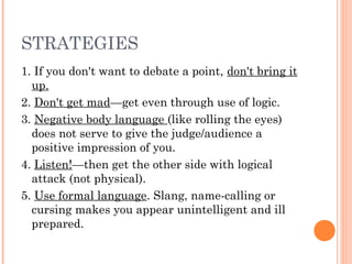 STRATEGIES
1. If you don't want to debate a point, don't bring it
up.
2. Don't get mad—get even through use of logic.
3. Negative body language (like rolling the eyes)
does not serve to give the judge/audience a
positive impression of you.
4. Listen!—then get the other side with logical
attack (not physical).
5. Use formal language. Slang, name-calling or
cursing makes you appear unintelligent and ill
prepared.
 