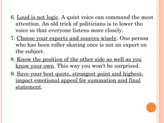 6. Loud is not logic. A quiet voice can command the most
attention. An old trick of politicians is to lower the
voice so that everyone listens more closely.
7. Choose your experts and sources wisely. One person
who has been roller skating once is not an expert on
the subject.
8. Know the position of the other side as well as you
know your own. This way you won't be surprised.
9. Save your best quote, strongest point and highest-
impact emotional appeal for summation and final
statement.
 