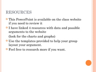 RESOURCES
 This PowerPoint is available on the class website
if you need to review it
 I have linked 4 resources with data and possible
arguments to the website
(look for the charts and graphs)
 Use the templates provided to help your group
layout your argument.
 Feel free to research more if you want.
 