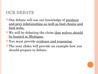 OUR DEBATE
 Our debate will use our knowledge of predator
and prey relationships as well as food chains and
food webs.
 We will be debating the claim that wolves should
be hunted in Michigan.
 You must provide evidence and reasoning.
 The next slides will provide an example how you
should prepare to debate.
 