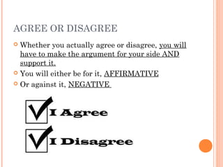 AGREE OR DISAGREE
 Whether you actually agree or disagree, you will
have to make the argument for your side AND
support it.
 You will either be for it, AFFIRMATIVE
 Or against it, NEGATIVE
 