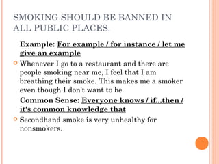 SMOKING SHOULD BE BANNED IN
ALL PUBLIC PLACES.
Example: For example / for instance / let me
give an example
 Whenever I go to a restaurant and there are
people smoking near me, I feel that I am
breathing their smoke. This makes me a smoker
even though I don't want to be.
Common Sense: Everyone knows / if...then /
it's common knowledge that
 Secondhand smoke is very unhealthy for
nonsmokers.
 