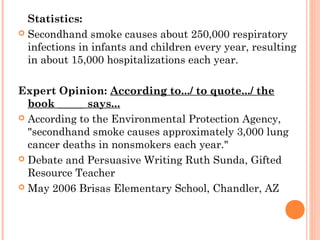 Statistics:
 Secondhand smoke causes about 250,000 respiratory
infections in infants and children every year, resulting
in about 15,000 hospitalizations each year.
Expert Opinion: According to.../ to quote.../ the
book _____ says...
 According to the Environmental Protection Agency,
"secondhand smoke causes approximately 3,000 lung
cancer deaths in nonsmokers each year."
 Debate and Persuasive Writing Ruth Sunda, Gifted
Resource Teacher
 May 2006 Brisas Elementary School, Chandler, AZ
 