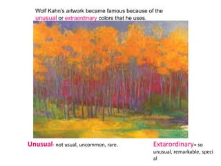 Wolf Kahn’s artwork became famous because of the
  unusual or extraordinary colors that he uses.




Unusual- not usual, uncommon, rare.           Extarordinary= so
                                              unusual, remarkable, speci
                                              al
 