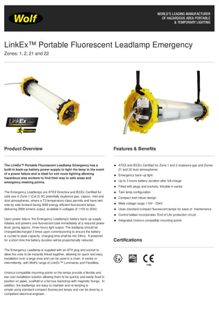 Product Overview
The LinkEx™ Portable Fluorescent Leadlamp Emergency has a
built-in back-up battery power supply to light the lamp in the event
of a power failure and is ideal for exit route lighting allowing
hazardous area workers to find their way to safe areas and
emergency meeting points.
The Emergency Leadlamps are ATEX Directive and IECEx Certified for
safe use in Zone 1 (Cat 2) IIC potentially explosive gas, vapour, mist and
dust atmospheres, where a T3 temperature class permits and have twin
side by side forward facing 36W energy efficient fluorescent lamps,
delivering 5800 lumens output, available in voltages of 110V to 254V.
Upon power failure, the Emergency Leadlamp’s battery back-up supply
initiates and powers one fluorescent tube immediately at a reduced power
level, giving approx. three hours light output. The leadlamp should be
charged/discharged 3 times upon commissioning to ensure the battery
is cycled to peak capacity, charging time shall be min 24hrs. If powered
for a short time the battery duration will be proportionally reduced.
The Emergency Leadlamp is supplied with an ATX plug and socket to
allow the units to be instantly linked together, allowing for quick and easy
installation over a large area and can be used in a chain, in series or
intermittently, with Wolf’s range of LinkEx™ Luminaires and Floodlites.
Unistrut compatible mounting points on the lamps provide a flexible and
low cost installation solution allowing them to be quickly and easily fixed in
position on pipes, scaffold or a ferrous backdrop with magnetic fixings. In
addition, the leadlamps are easy to maintain and re-lamping is
simple using standard compact fluorescent lamps and can be done by a
competent electrical engineer.
Features & Benefits
ATEX and IECEx Certified for Zone 1 and 2 explosive gas and Zones
21 and 22 dust atmospheres
Emergency back-up light
Up to 3 hours battery duration after full charge
Fitted with plugs and sockets, linkable in series
Twin lamp configuration
Compact and robust design
Wide voltage range 110V - 254V
Uses standard compact fluorescent lamps for ease of maintenance
Control ballast incorporates 'End of Life' protection circuit
Integrated Unistrut compatible mounting points
Certifications
LinkEx™ Portable Fluorescent Leadlamp Emergency
Zones: 1, 2, 21 and 22
Tel: +44 (0)191 490 1547
Fax: +44 (0)191 477 5371
Email: northernsales@thorneandderrick.co.uk
Website: www.cablejoints.co.uk
www.thorneanderrick.co.uk
 