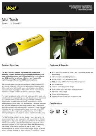 Product Overview
The Midi Torch is a compact high power LED pocket torch
delivering excellent illumination, robustness and reliability in the
most extreme conditions and is CE marked to the ATEX Directive
and IECEx certified for safe use in Zones 1 and 2 potentially
explosive gas and Zones 21 and 22 dust atmospheres.
With a smooth, easy grip, ergonomic enclosure and a high output LED
light source, giving up to 189 lumens of light output and bespoke optics
delivering a narrow high intensity beam and, at the same time, a lower
output wide angle fringe light, the Midi Torch is ideal for inspection and
maintenance work in conditions of darkness or reduced visibility.
The single-handed push button switch with rubberised switch cover and
raised surface for easy switching, even with gloved hands, and shrouded
to avoid inadvertent operation. The strong and durable torch body
enclosure has excellent chemical resistant properties and a proven
impact resistance, even at sub zero temperatures. The rubber armoured
lens ring gives enhanced grip and shock protection with a shatterproof
and polycarbonate lens providing excellent resistance to impact damage.
It is sealed dust tight and protected from water immersion with an IP67
rated enclosure. The straight body configuration has an anti-roll foot
allowing it to be placed securely on its base or end without it rolling away.
The Midi Torch has a battery duration of up to 7 hours, after which it is
recommended that the user replaces the cells to avoid the risk of battery
leakage and the high power LED light source is 'fitted for life'. The torch’s
internal construction is a one-piece assembly with LED, circuit, switch
and battery cassette for easy replacement of the 4AA alkaline primary
cells. Details of the specific approved AA cells for use in T4 gas
atmospheres can be found in the instruction manual; all other AA alkaline
primary cell types allowable for use in maximum T3 rated Zone 1 areas.
Features & Benefits
ATEX and IECEx certified for Zones 1 and 21 explosive gas and dust
atmospheres
189 lumen high output LED light source
IIB Gas Group / T3/T4 temperature class
IIIB Dust Group / 200°C maximum surface temperature
Midi compact size
Compact & robust ergonomic design
Single handed switch with switch protection shroud
IP67 water and dust tight
Group I M2 Mining approval
Supplied with a wrist strap and T4 approved cells
Certifications
Midi Torch
Zones: 1, 2, 21 and 22
Tel: +44 (0)191 490 1547
Fax: +44 (0)191 477 5371
Email: northernsales@thorneandderrick.co.uk
Website: www.cablejoints.co.uk
www.thorneanderrick.co.uk
 