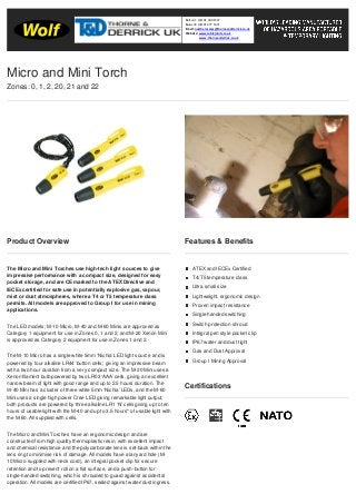 Product Overview
The Micro and Mini Torches use high-tech light sources to give
impressive performance with a compact size, designed for easy
pocket storage, and are CE marked to the ATEX Directive and
IECEx certified for safe use in potentially explosive gas, vapour,
mist or dust atmospheres, where a T4 or T5 temperature class
permits. All models are approved to Group I for use in mining
applications.
The LED models; M-10 Micro, M-40 and M-60 Minis are approved as
Category 1 equipment for use in Zones 0, 1 and 2, and M-20 Xenon Mini
is approved as Category 2 equipment for use in Zones 1 and 2.
The M-10 Micro has a single white 5mm ‘Nichia’ LED light source and is
powered by four alkaline LR44 ‘button cells’, giving an impressive beam
with a two hour duration from a very compact size. The M-20 Mini uses a
Xenon filament bulb powered by two LR03 ‘AAA’ cells, giving an excellent
narrow beam of light with good range and up to 2.5 hours duration. The
M-40 Mini has a cluster of three white 5mm ‘Nichia’ LEDs, and the M-60
Mini uses a single high power Cree LED giving remarkable light output;
both products are powered by three alkaline LR1 ‘N’ cells giving up to ten
hours of usable light with the M-40 and up to 3.5 hours* of usable light with
the M-60. All supplied with cells.
The Micro and Mini Torches have an ergonomic design and are
constructed from high quality thermoplastic resin, with excellent impact
and chemical resistance and the polycarbonate lens is set-back within the
lens ring to minimise risk of damage. All models have a lanyard hole (M-
10 Micro supplied with neck cord), an integral pocket clip for secure
retention and to prevent roll on a flat surface, and a push-button for
single-handed switching, which is shrouded to guard against accidental
operation. All models are certified IP67, sealed against water/dust ingress.
Features & Benefits
ATEX and IECEx Certified
T4/T5 temperature class
Ultra small size
Lightweight, ergonomic design
Proven impact resistance
Single handed switching
Switch protection shroud
Integral pen style pocket clip
IP67 water and dust tight
Gas and Dust Approval
Group I Mining Approval
Certifications
Micro and Mini Torch
Zones: 0, 1, 2, 20, 21 and 22
Tel: +44 (0)191 490 1547
Fax: +44 (0)191 477 5371
Email: northernsales@thorneandderrick.co.uk
Website: www.cablejoints.co.uk
www.thorneanderrick.co.uk
 