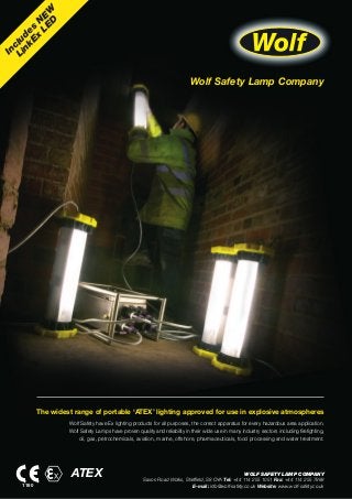 Wolf Safety Lamp Company
Includes
N
EW
LinkEx
LED
The widest range of portable ‘ATEX’ lighting approved for use in explosive atmospheres
Wolf Safety have Ex lighting products for all purposes, the correct apparatus for every hazardous area application.
Wolf Safety Lamps have proven quality and reliability in their wide use in many industry sectors including firefighting,
oil, gas, petrochemicals, aviation, marine, offshore, pharmaceuticals, food processing and water treatment.
WOLF SAFETY LAMP COMPANY
Saxon Road Works, Sheffield, S8 OYA Tel: +44 114 255 1051 Fax: +44 114 255 7988
E-mail: info@wolf-safety.co.uk Website: www.wolf-safety.co.uk1180
ATEX
 