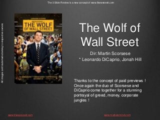 All images and trademarks belong to respective owners

The 3 Slide Review is a new concept of www.likeweseeit.com

The Wolf of
Wall Street
Dir: Martin Scorsese
* Leonardo DiCaprio, Jonah Hill

Thanks to the concept of paid previews !
Once again the duo of Scorsese and
DiCaprio come together for a stunning
portrayal of greed, money, corporate
jungles !

www.likeweseeit.com

www.mattersmind.com

 