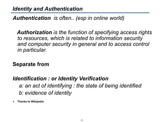 Authentication is often.. (esp in online world)
Authorization is the function of specifying access rights
to resources, which is related to information security
and computer security in general and to access control
in particular.
Separate from
Identification : or Identity Verification
a: an act of identifying : the state of being identified
b: evidence of identity
● Thanks to Wikipedia
12
Identity and Authentication
 