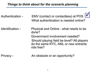 Authentication - EMV (contact or contactless) at POS
What authentication is needed online?
Identification - Physical and Online - what needs to be
done?
Government involvement needed?
Should playing field be level? All players
do the same KYC, AML or new entrants
ride free?
Privacy - An obstacle or an opportunity?
15
Things to think about for the scenario planning
 