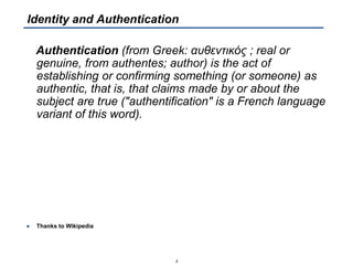 Authentication (from Greek: αυθεντικός ; real or
genuine, from authentes; author) is the act of
establishing or confirming something (or someone) as
authentic, that is, that claims made by or about the
subject are true ("authentification" is a French language
variant of this word).
● Thanks to Wikipedia
3
Identity and Authentication
 