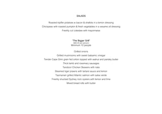 SALADS
Roasted kipfler potatoes w bacon & shallots in a lemon dressing
Chickpeas with roasted pumpkin & fresh vegetables in a sesame oil dressing
Freshly cut coleslaw with mayonnaise
“The Bigger Grill”
($85.00 per person)
Minimum 10 people
Grilled onions
Grilled mushrooms with sweet balsamic vinegar
Tender Cape Grim grain fed sirloin topped with walnut and parsley butter
Thick lamb and rosemary sausages
Tandoori Chicken Skewers with riata
Steamed tiger prawns with tartare sauce and lemon
Tasmanian grilled Atlantic salmon with salsa verde
Freshly shucked Sydney rock oysters with lemon and lime
Mixed bread rolls with butter
 