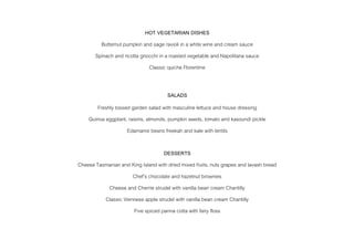 HOT VEGETARIAN DISHES
Butternut pumpkin and sage ravioli in a white wine and cream sauce
Spinach and ricotta gnocchi in a roasted vegetable and Napolitana sauce
Classic quiche Florentine
SALADS
Freshly tossed garden salad with masculine lettuce and house dressing
Quinoa eggplant, raisins, almonds, pumpkin seeds, tomato and kasoundi pickle
Edamame beans freekah and kale with lentils
DESSERTS
Cheese Tasmanian and King Island with dried mixed fruits, nuts grapes and lavash bread
Chef’s chocolate and hazelnut brownies
Cheese and Cherrie strudel with vanilla bean cream Chantilly
Classic Viennese apple strudel with vanilla bean cream Chantilly
Five spiced panna cotta with fairy floss
 