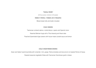 “Harbour Buffet”
($145 per person, minimum of 20 people)
(Select 4 Dishes, 2 Salads and 2 Desserts)
Mixed bread rolls and butter included
COLD DISHES
Tasmanian smoked salmon, rocket lettuce, capers and Spanish onion
Steamed Balmain bugs with a Thai dressing and Asian slaw
Poached Queensland tiger prawns with house made cocktail sauce and lemon
COLD VEGETARIAN DISHES
Asian and Italian fused bruschetta with coriander, mint, ginger, Roma tomatoes and bocconcini on toasted Panna di Cassa
Roasted seasonal vegetable frittata with Tasmanian Grandvewe goat’s cheese
 