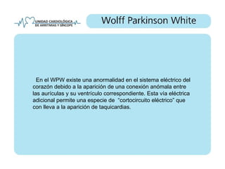 En el WPW existe una anormalidad en el sistema eléctrico del
corazón debido a la aparición de una conexión anómala entre
las aurículas y su ventrículo correspondiente. Esta vía eléctrica
adicional permite una especie de “cortocircuito eléctrico” que
con lleva a la aparición de taquicardias.
 