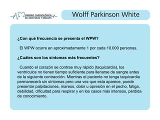 ¿Con qué frecuencia se presenta el WPW?

 El WPW ocurre en aproximadamente 1 por cada 10.000 personas.

¿Cuáles son los síntomas más frecuentes?

 Cuando el corazón se contrae muy rápido (taquicardia), los
ventrículos no tienen tiempo suficiente para llenarse de sangre antes
de la siguiente contracción. Mientras el paciente no tenga taquicardia
permanecerá sin síntomas pero una vez que esta aparece, puede
presentar palpitaciones, mareos, dolor u opresión en el pecho, fatiga,
debilidad, dificultad para respirar y en los casos más intensos, pérdida
de conocimiento.
 