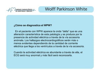 ¿Cómo se diagnostica el WPW?

 En el paciente con WPW aparece la onda “delta” que es una
alteración característica de esta patología y se produce por la
presencia de actividad eléctrica a través de la vía accesoria
anómala. Los hallazgos electrocardiográficos serán más o
menos evidentes dependiendo de la cantidad de corriente
eléctrica que llega a los ventrículos a través de la vía accesoria.

Cuando la actividad eléctrica es abundante a través de ella, el
ECG será muy anormal y más fácil será reconocerla.
 